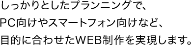 しっかりとしたプランニングで、PC向けやスマートフォン向けなど、目的に合わせたWEB制作を実現します。