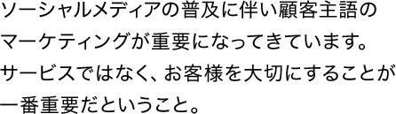 ソーシャルメディアの普及に伴い顧客主語のマーケティングが重要になってきています。サービスではなく、お客様を大切にすることが一番重要だということ。
